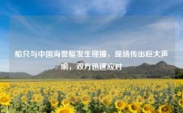 船只与中国海警艇发生碰撞,现场传出巨大声响,双方迅速应对