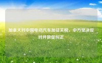 加拿大对中国电动汽车加征关税,中方坚决反对并敦促纠正