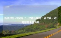 浙江政务APP实现“一次都不用跑”新飞跃,政务服务全面升级