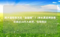 周大福惊现天价“金箍棒”!2米长黄金神器售价高达180万人民币,引发热议