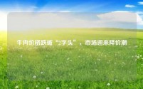 牛肉价格跌破“2字头”,市场迎来降价潮