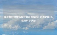 董宇辉呼吁理性看待食品添加剂:避免妖魔化,倡导科学认知