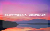 浦发银行半年裁员1663人,战略调整或为主因