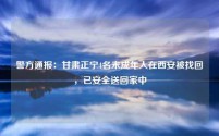 警方通报:甘肃正宁4名未成年人在西安被找回,已安全送回家中