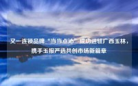 又一连锁品牌“当当点沁”成功进驻广西玉林,携手玉报严选共创市场新篇章