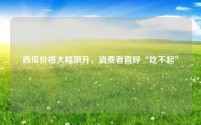西瓜价格大幅飙升,消费者直呼“吃不起”