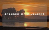 中铁大桥局辟谣:硕士工资2200元为虚假信息