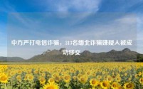 中方严打电信诈骗,313名缅北诈骗嫌疑人被成功移交