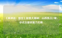 《黑神话:悟空》取景大揭秘:山西独占27席,中式古建筑魅力无限