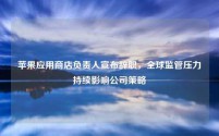苹果应用商店负责人宣布辞职,全球监管压力持续影响公司策略