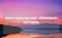 明晚油价或迎年内最大降幅,消费者加油成本有望大幅降低