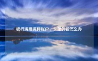 银行清理沉睡账户,卡里的钱怎么办