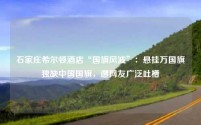 石家庄希尔顿酒店“国旗风波”：悬挂万国旗独缺中国国旗，遭网友广泛吐槽