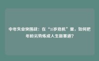中年失业突围战:在“35岁危机”里,如何把年龄劣势炼成人生新赛道?