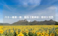八十一难第一难:解压《黑神话:悟空》引热议