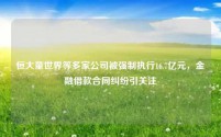 恒大童世界等多家公司被强制执行16.7亿元,金融借款合同纠纷引关注