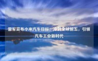 雷军宣布小米汽车目标:冲刺全球前五,引领汽车工业新时代