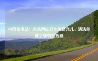 中国核电站:未来网红打卡地新宠儿,清洁能源之旅引发热潮