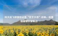 科大讯飞获国信证券“优于大市”评级,业绩稳健增长受瞩目