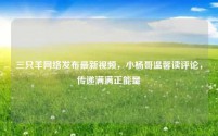 三只羊网络发布最新视频，小杨哥温馨读评论，传递满满正能量