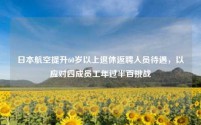 日本航空提升60岁以上退休返聘人员待遇,以应对四成员工年过半百挑战
