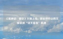《黑神话:悟空》火爆上线,游客呼吁山西文旅紧抓“泼天富贵”机遇