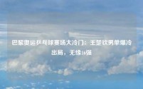 巴黎奥运乒乓球赛场大冷门:王楚钦男单爆冷出局,无缘16强