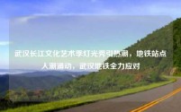武汉长江文化艺术季灯光秀引热潮，地铁站点人潮涌动，武汉地铁全力应对