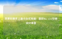 苹果拟推史上最小台式电脑:新款Mac mini引领设计革新