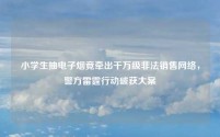 小学生抽电子烟竟牵出千万级非法销售网络,警方雷霆行动破获大案