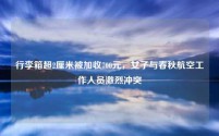 行李箱超2厘米被加收700元,女子与春秋航空工作人员激烈冲突