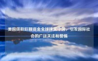 美国拨款巨额资金全球抹黑中国，引发国际社会的广泛关注和警惕