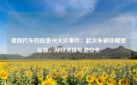 理想汽车回应惠州火灾事件:起火车辆非理想品牌,呼吁关注电池安全