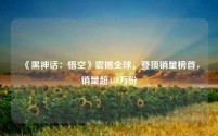 《黑神话:悟空》震撼全球,登顶销量榜首,销量超450万份