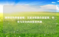 博物馆热燃爆暑期:文旅深度融合新篇章,历史与文化的深度游热潮