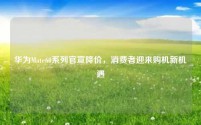 华为Mate60系列官宣降价,消费者迎来购机新机遇