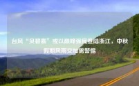 台风“贝碧嘉”或以巅峰强度登陆浙江，中秋假期风雨交加需警惕