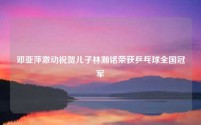 邓亚萍激动祝贺儿子林瀚铭荣获乒乓球全国冠军