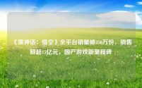 《黑神话:悟空》全平台销量破450万份,销售额超15亿元,国产游戏新里程碑