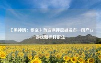 《黑神话:悟空》首波测评震撼发布,国产3A游戏新标杆诞生