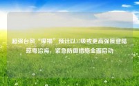 超强台风“摩羯”预计以17级或更高强度登陆琼粤沿海，紧急防御措施全面启动