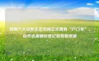 河南六大自然生态空间正式拥有“户口本”,自然资源确权登记取得新突破