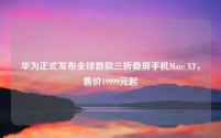 华为正式发布全球首款三折叠屏手机Mate XT,售价19999元起