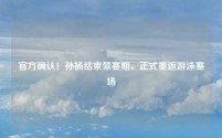 官方确认!孙杨结束禁赛期,正式重返游泳赛场