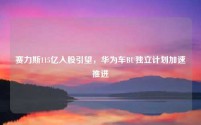 赛力斯115亿入股引望，华为车BU独立计划加速推进
