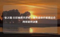 张之臻/王欣瑜携手逆转,强势晋级巴黎奥运会网球混双决赛