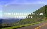 华为携手多家单位签署全面合作协议,共推绿色低碳与数智化转型