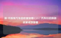 前7月报废汽车回收量猛增37.4%:汽车以旧换新政策成效显著