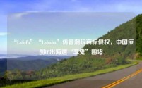 “Lafufu”“Lababa”仿冒潮玩商标侵权,中国原创IP出海遭“李鬼”围堵