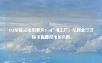 TCL华星光电拟收购LGD广州工厂,加速全球液晶电视面板市场布局